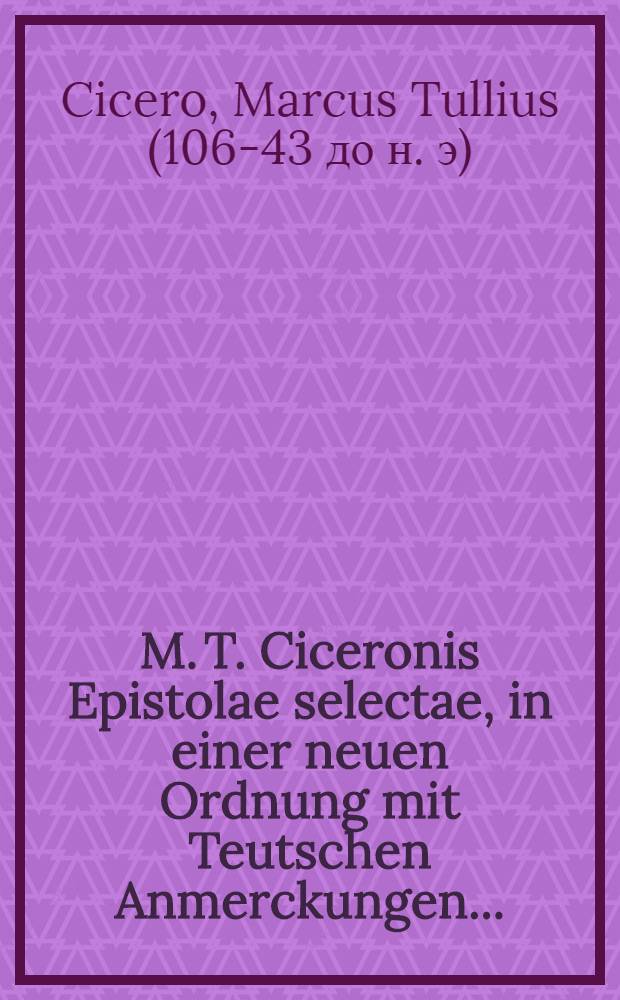M. T. Ciceronis Epistolae selectae, in einer neuen Ordnung mit Teutschen Anmerckungen ... : Nebst Lateinisch- und Teutschen Registern