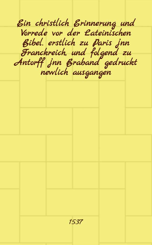 Ein christlich Erinnerung und Vorrede vor der Lateinischen Bibel. erstlich zu Paris jnn Franckreich, und folgend zu Antorff jnn Braband gedruckt newlich ausgangen, dar jnn auffs aller k&uuml;rtzte die gantz christlich Lere und Leben und der Rechte Weg zur Seligkeit verfasset ist