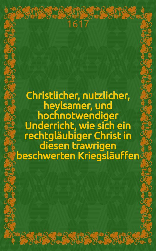 Christlicher, nutzlicher, heylsamer, und hochnotwendiger Underricht, wie sich ein rechtgl&auml;ubiger Christ in diesen trawrigen beschwerten Kriegsl&auml;uffen, dem Durchzug der Feinden der Warheit, auch aller Zucht, Ehrbarkeit, und Gerechtigkeit, tragen und halten solle, damit er sich wider Gott, und den Nachsten nicht vers&uuml;ndige