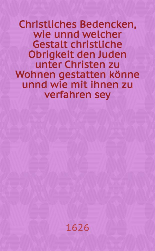 Christliches Bedencken, wie unnd welcher Gestalt christliche Obrigkeit den Juden unter Christen zu Wohnen gestatten k&ouml;nne unnd wie mit ihnen zu verfahren sey
