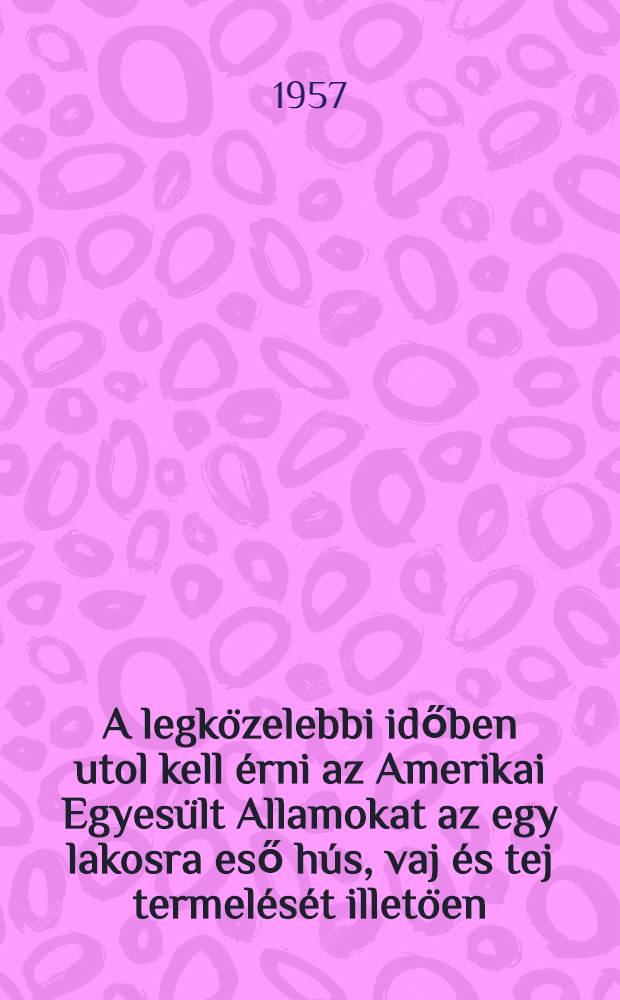 A legközelebbi időben utol kell érni az Amerikai Egyesült Allamokat az egy lakosra eső hús, vaj és tej termelését illetöen : Beszéd ar OSzFSzK északnyugati része területei és autonóm köztársaságai mezögazdasági dolgozóinak 1957 május 22-én Leningrádban tartott értekezletén. Beszéd az Országos mezögazdasági és az Orzágos ipari kiállitás megnyitásán 1957. Június 2-án