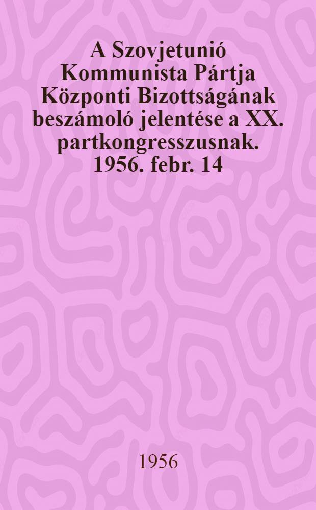 A Szovjetunió Kommunista Pártja Központi Bizottságának beszámoló jelentése a XX. partkongresszusnak. 1956. febr. 14