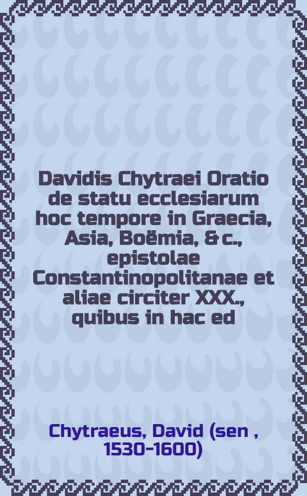 Davidis Chytraei Oratio de statu ecclesiarum hoc tempore in Graecia, Asia, Bo&euml;mia, & c., epistolae Constantinopolitanae et aliae circiter XXX., quibus in hac ed. aliquot epistolae Graecae ac Latinae, confessio fidei a Gennadio, Patr. Mahometi II ... exhibita ... Adiuncta item epistola Constantinopolitana ecclesi&aelig; ad Boemos