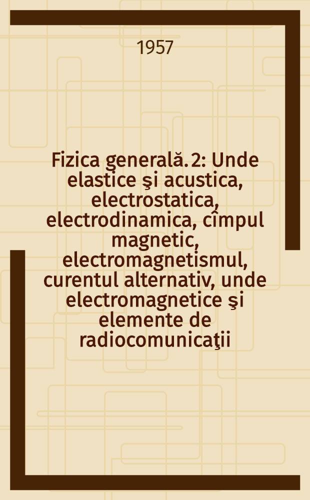 Fizica generală. 2 : Unde elastice şi acustica, electrostatica, electrodinamica, cîmpul magnetic, electromagnetismul, curentul alternativ, unde electromagnetice şi elemente de radiocomunicaţii