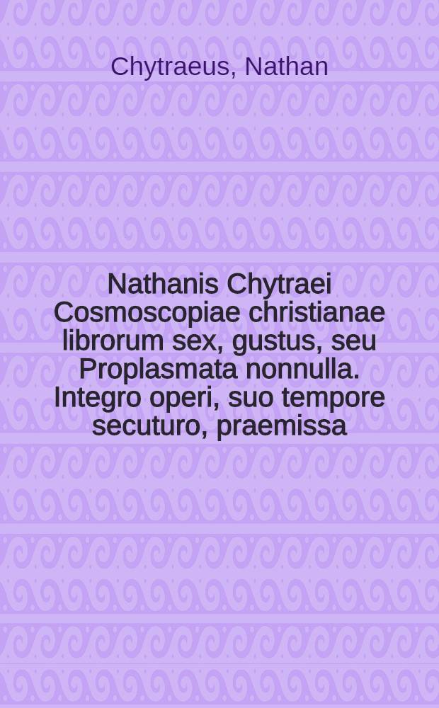 Nathanis Chytraei Cosmoscopiae christianae librorum sex, gustus, seu Proplasmata nonnulla. Integro operi, suo tempore secuturo, praemissa