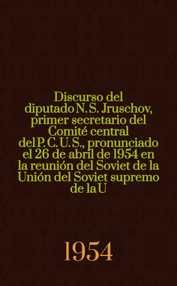 Discurso del diputado N. S. Jruschov, primer secretario del Comité central del P. C. U. S., pronunciado el 26 de abril de 1954 en la reunión del Soviet de la Unión del Soviet supremo de la U. R. S. S.