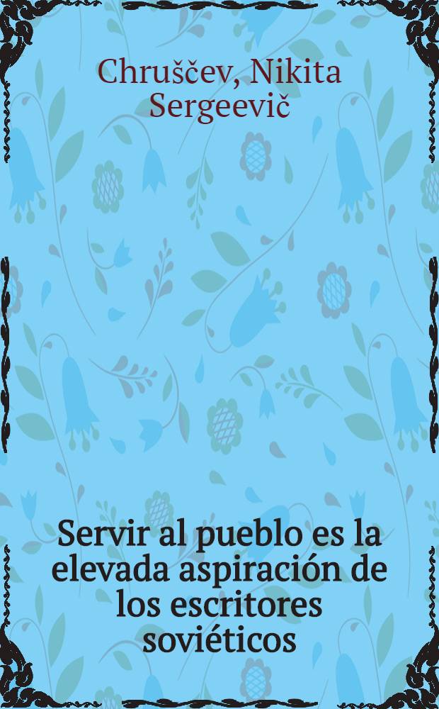 Servir al pueblo es la elevada aspiración de los escritores soviéticos : Discurso de N. S. Jruschov, en el III Congreso de escritores de la URSS el 22 de mayo de 1959