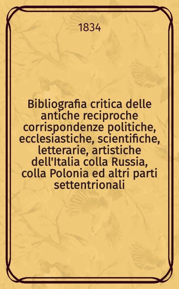 Bibliografia critica delle antiche reciproche corrispondenze politiche, ecclesiastiche, scientifiche, letterarie, artistiche dell'Italia colla Russia, colla Polonia ed altri parti settentrionali : T. 1-3