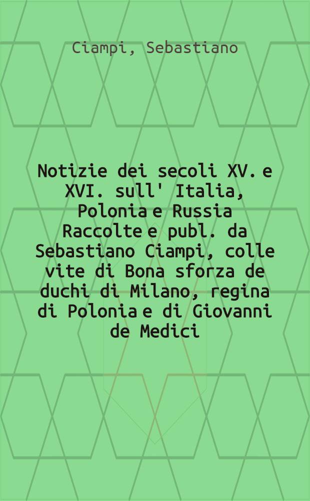 Notizie dei secoli XV. e XVI. sull' Italia, Polonia e Russia Raccolte e publ. da Sebastiano Ciampi, colle vite di Bona sforza de duchi di Milano, regina di Polonia e di Giovanni de Medici, detto delle Bande Nere : (Continuazione degl'italiani in Polonia)