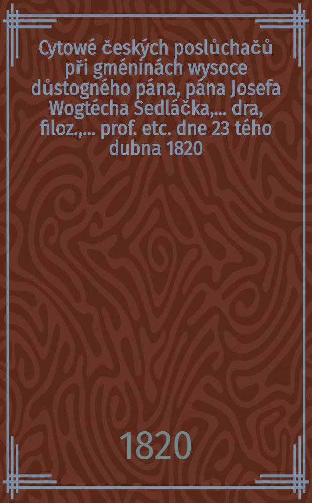 Cytow&eacute; česk&yacute;ch poslůchačů při gm&eacute;nin&aacute;ch wysoce důstogn&eacute;ho p&aacute;na, p&aacute;na Josefa Wogt&eacute;cha Sedl&aacute;čka, ... dra, filoz., ... prof. etc. dne 23 t&eacute;ho dubna 1820