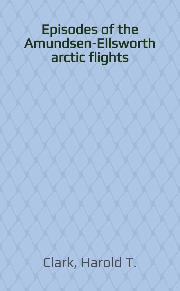 Episodes of the Amundsen-Ellsworth arctic flights : An address by Harold T. Clark ... Given at the Amundsen memorial day services, held at the Museum december fourteenth 1928