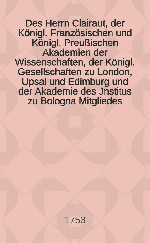 Des Herrn Clairaut, der Königl. Französischen und Königl. Preußischen Akademien der Wissenschaften, der Königl. Gesellschaften zu London, Upsal und Edimburg und der Akademie des Jnstitus zu Bologna Mitgliedes, Anfangsgründe der Geometrie