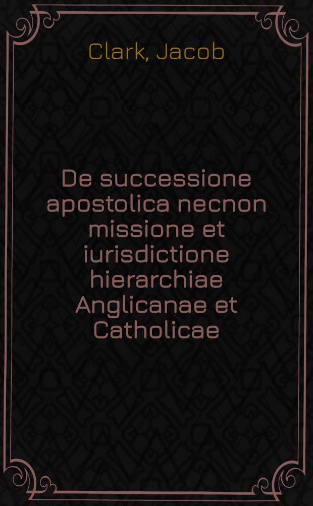 De successione apostolica necnon missione et iurisdictione hierarchiae Anglicanae et Catholicae : Una cum appendicibus et indicibus