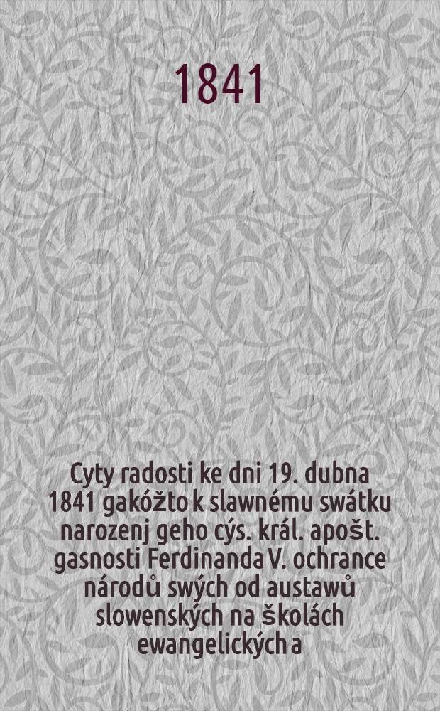 Cyty radosti ke dni 19. dubna 1841 gakóžto k slawnému swátku narozenj geho cýs. král. apošt. gasnosti Ferdinanda V. ochrance národů swých od austawů slowenských na školách ewangelických a. w. w Uhřjch progewené