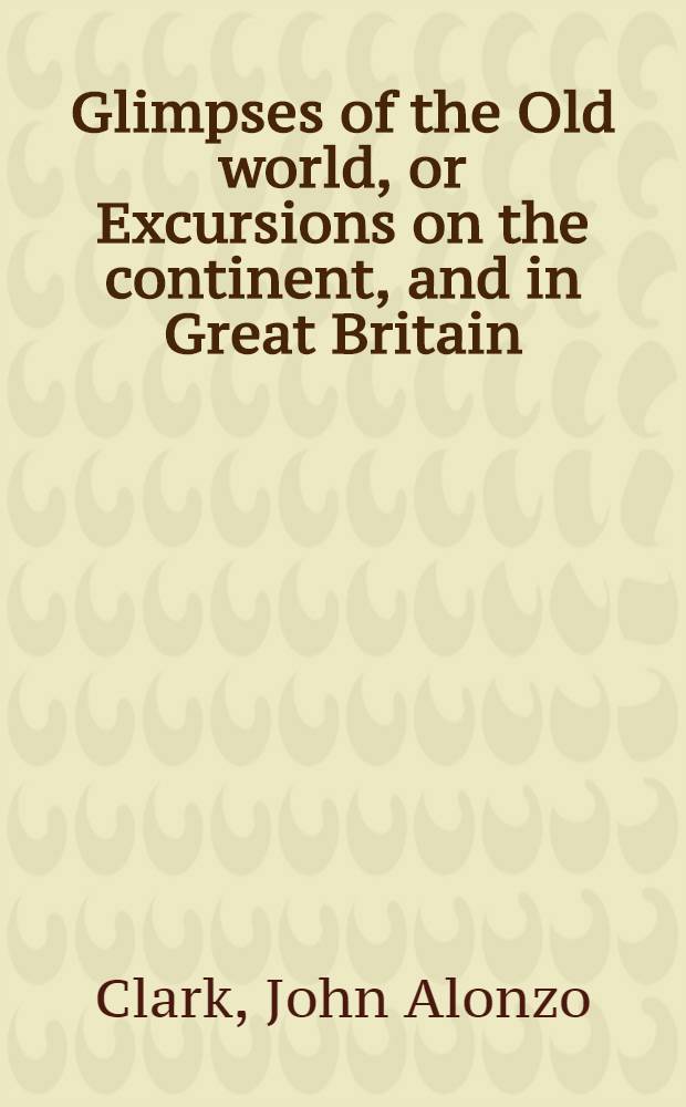 Glimpses of the Old world, or Excursions on the continent, and in Great Britain : In 2 vol