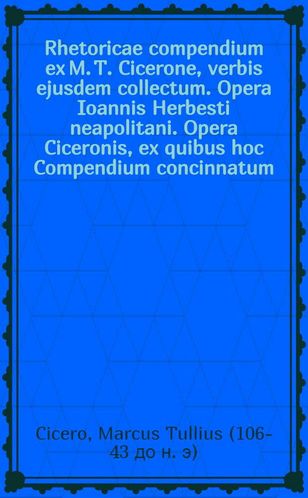 Rhetoricae compendium ex M. T. Cicerone, verbis ejusdem collectum. Opera Ioannis Herbesti neapolitani. Opera Ciceronis, ex quibus hoc Compendium concinnatum : Orator, tres libri de Oratore, duo libri de Inventione rhetorica, Ioannes Herbestus lectori studioso. Anno MDLXVII
