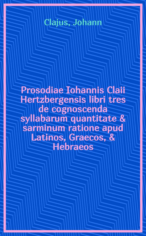 Prosodiae Iohannis Claii Hertzbergensis libri tres de cognoscenda syllabarum quantitate & sarminum ratione apud Latinos, Graecos, & Hebraeos