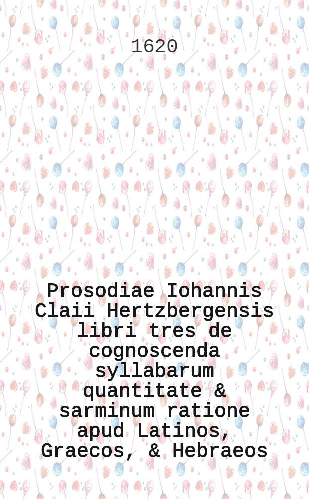 Prosodiae Iohannis Claii Hertzbergensis libri tres de cognoscenda syllabarum quantitate & sarminum ratione apud Latinos, Graecos, & Hebraeos
