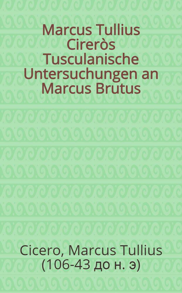 Marcus Tullius Cireròs Tusculanische Untersuchungen an Marcus Brutus = M. T. Ciceronis Tusculanarum quaestionum ad M. Brutum libri 5 : In 5 Büchern