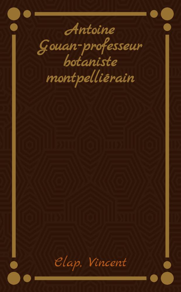 Antoine Gouan-professeur botaniste montpelli&eacute;rain (1733-1821) : &Eacute;ssais et documents in&eacute;dits : Th&egrave;se pr&eacute;sent&eacute;e ... devant la Facult&eacute; de m&eacute;d. de Montpellier ..
