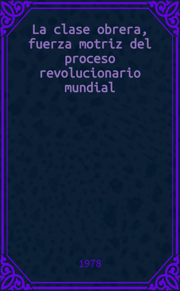 La clase obrera, fuerza motriz del proceso revolucionario mundial : Cr&iacute;tica a las concepciones burguesas y reformistas : Trad. del ruso