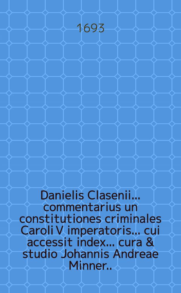 Danielis Clasenii ... commentarius un constitutiones criminales Caroli V imperatoris ... cui accessit index ... cura & studio Johannis Andreae Minner ...