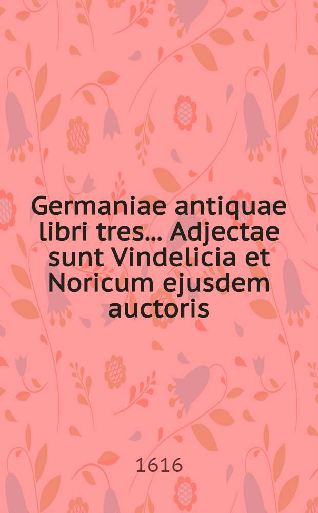 ... Germaniae antiquae libri tres ... Adjectae sunt Vindelicia et Noricum ejusdem auctoris : T. 1-3