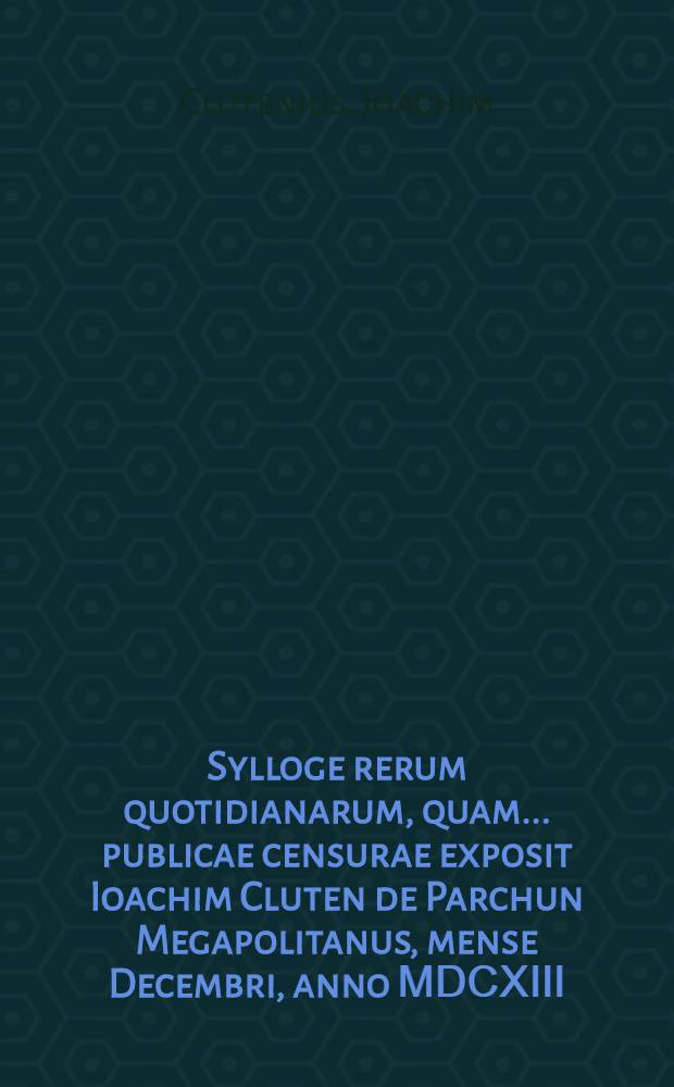 Sylloge rerum quotidianarum, quam ... publicae censurae exposit Ioachim Cluten de Parchun Megapolitanus, mense Decembri, anno ⅯⅮⅭⅩⅢ