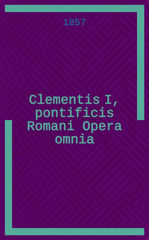 Clementis I, pontificis Romani Opera omnia : Cum genuina, tum dubia et aliena, quae Graece in proprio idiomate, vel, deperdito textu Graeco, Syriace et Latine transl. tantum exstant ..