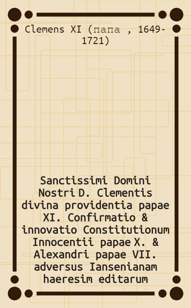 Sanctissimi Domini Nostri D. Clementis divina providentia papae XI. Confirmatio & innovatio Constitutionum Innocentii papae X. & Alexandri papae VII. adversus Iansenianam haeresim editarum, cum nonnullis declarationibus pro debita illarum observantia adjectis