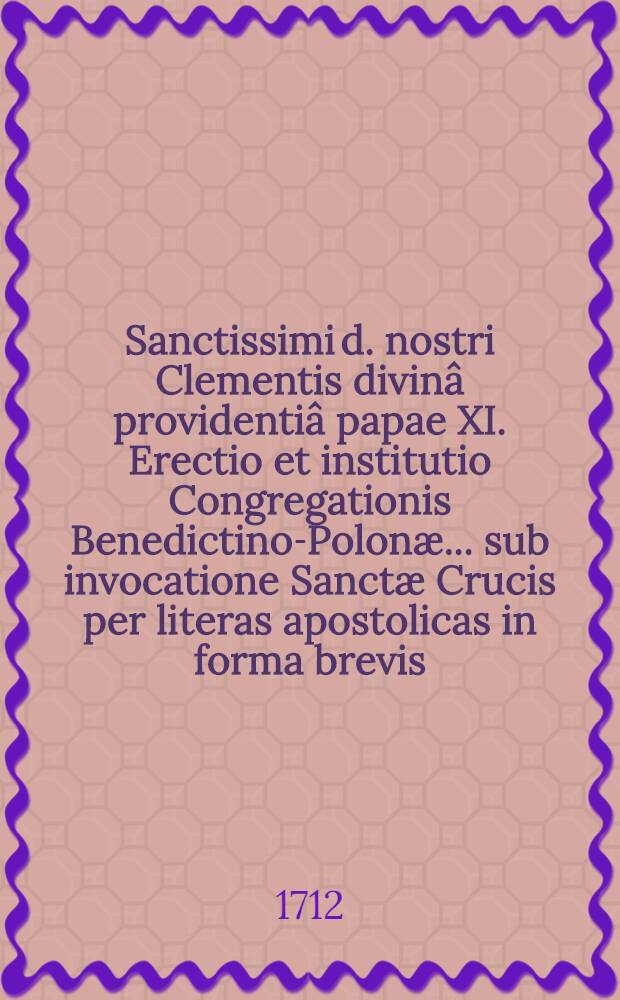 Sanctissimi d. nostri Clementis divin&acirc; providenti&acirc; papae XI. Erectio et institutio Congregationis Benedictino-Polon&aelig; ... sub invocatione Sanct&aelig; Crucis per literas apostolicas in forma brevis, ex pr&aelig;vio sacr&aelig; Congregationis eminentissimorum sanct&aelig; Roman&aelig; Ecclesi&aelig; cardinalium specialiter deputat&aelig; decreto, ad supplicationem p. Christini Stanislai Mirecki, abbatis ..., personaliter in Urbe constituti, nomine monasterium & monachorum Ordinis S. Benedicti Regni Poloni&aelig; & M. D. Lithuani&aelig;