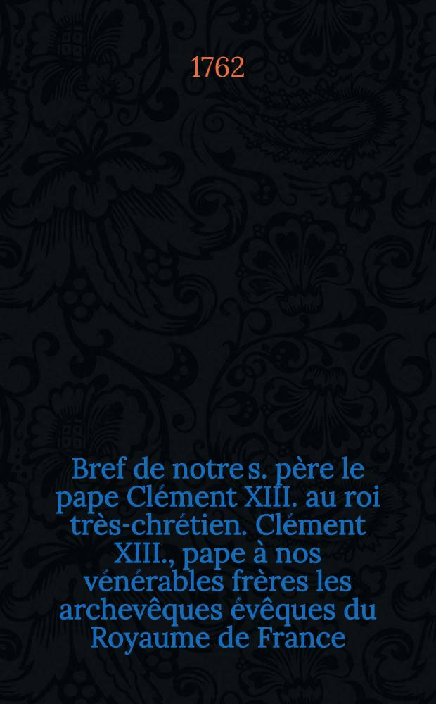 Bref de notre s. père le pape Clément XIII. au roi très-chrétien. [Clément XIII., pape à nos vénérables frères les archevêques évêques du Royaume de France, assemblés extraordinairement à Paris .... Lettre en forme de bref, adressée par le s. père à leurs éminences nosseigneurs les cardinaux de France]