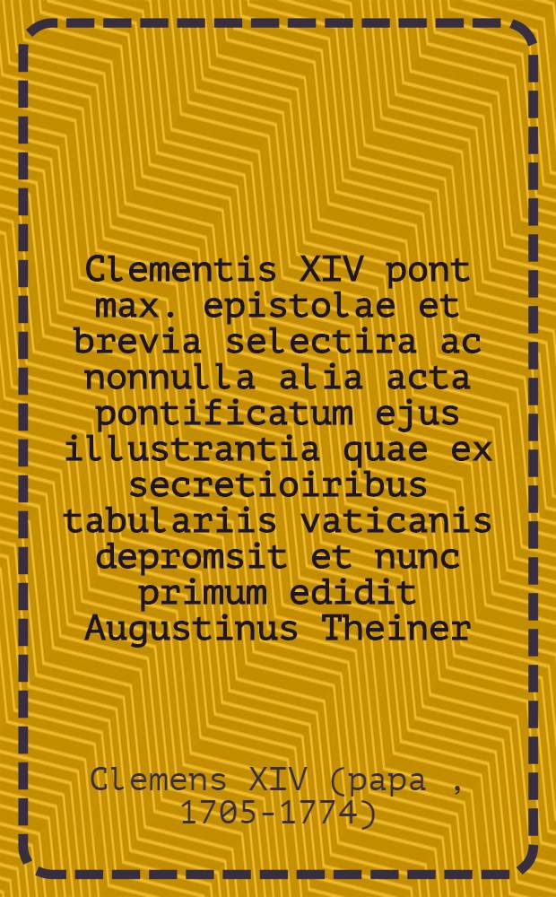 Clementis XIV pont max. epistolae et brevia selectira ac nonnulla alia acta pontificatum ejus illustrantia quae ex secretioiribus tabulariis vaticanis depromsit et nunc primum edidit Augustinus Theiner ...