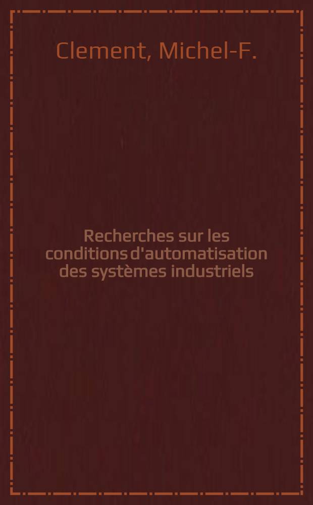 Recherches sur les conditions d'automatisation des systèmes industriels: 1-re thèse; Propositions données par la Faculté: 2-e thèse: Thèses présentées à la Faculté des sciences de l'Univ. de Paris ... / par m. Michel-F. Clement