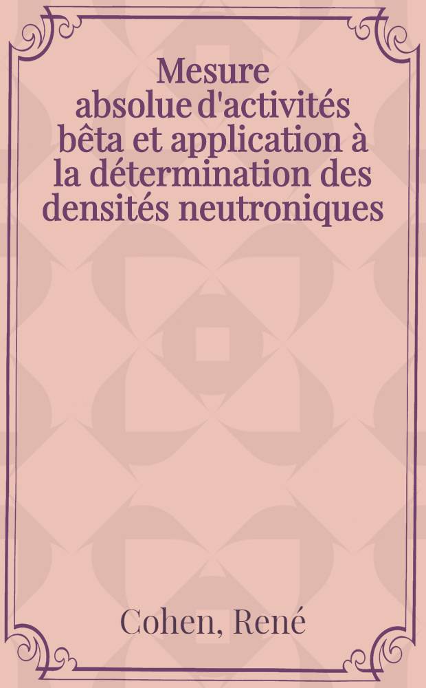 Mesure absolue d'activit&eacute;s b&ecirc;ta et application &agrave; la d&eacute;termination des densit&eacute;s neutroniques: 1-re th&egrave;se; Propositions donn&eacute;es par la Facult&eacute;: 2-e th&egrave;se: Th&egrave;ses pr&eacute;sent&eacute;es &agrave; ... l'Univ. de Paris ... / par Ren&eacute; Cohen