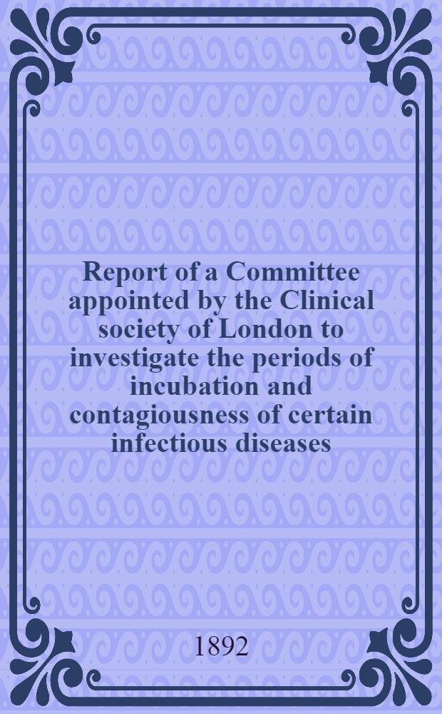 Report of a Committee appointed by the Clinical society of London to investigate the periods of incubation and contagiousness of certain infectious diseases