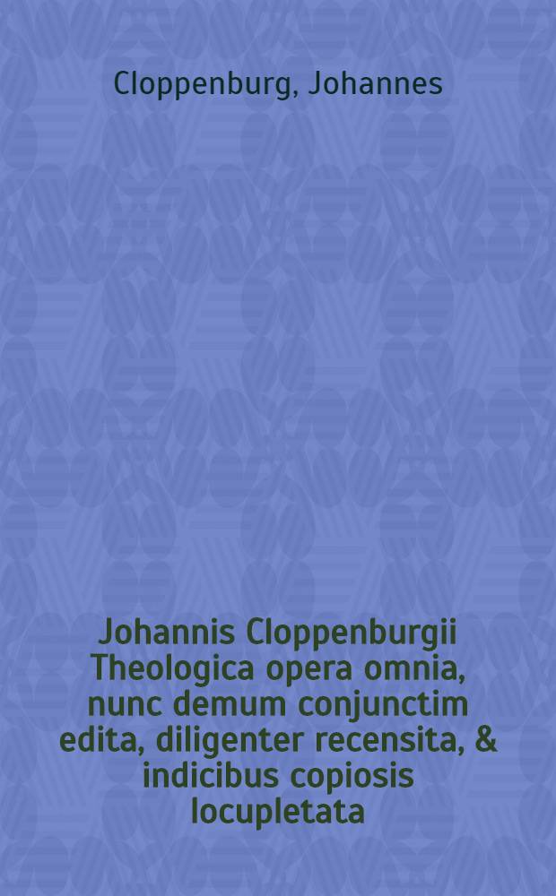 Johannis Cloppenburgii Theologica opera omnia, nunc demum conjunctim edita, diligenter recensita, & indicibus copiosis locupletata