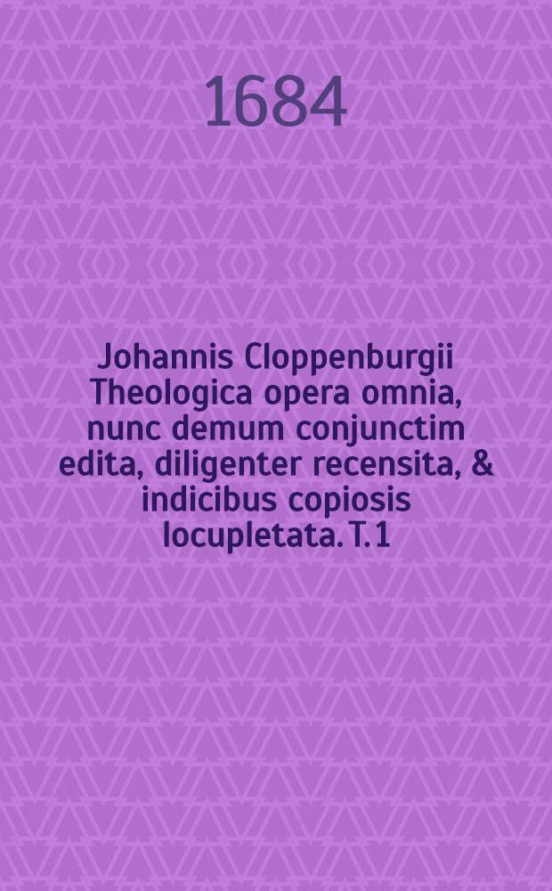 Johannis Cloppenburgii Theologica opera omnia, nunc demum conjunctim edita, diligenter recensita, & indicibus copiosis locupletata. T. 1 : Tomus prior, continens exegetica & didactica