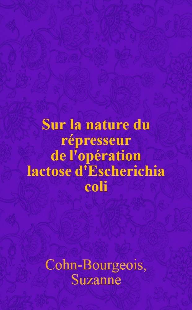 Sur la nature du répresseur de l'opération lactose d'Escherichia coli: 1-re thèse; Propositions données par la Faculté: 2-e thèse: Thèses présentées à la Faculté des sciences de l'Univ. de Paris ... / par Suzanne Cohn-Bourgeois
