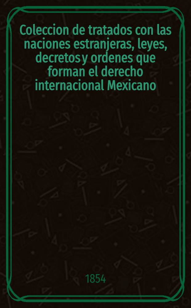 Coleccion de tratados con las naciones estranjeras, leyes, decretos y ordenes que forman el derecho internacional Mexicano