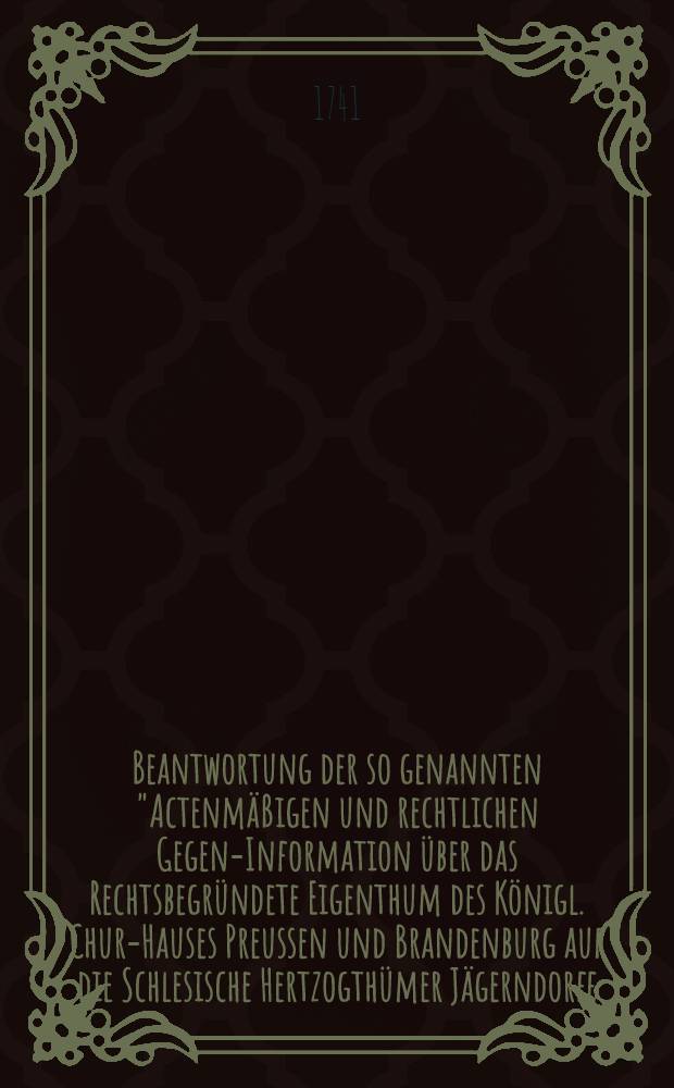 Beantwortung der so genannten "Actenm&auml;&szlig;igen und rechtlichen Gegen-Information &uuml;ber das Rechtsbegr&uuml;ndete Eigenthum des K&ouml;nigl. Chur-Hauses Preussen und Brandenburg auf die Schlesische Hertzogth&uuml;mer J&auml;gerndorff, Liegnitz, Brieg, Wohlau etc."