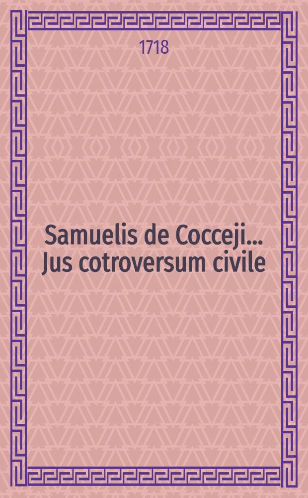 Samuelis de Cocceji ... Jus cotroversum civile : Ubi illustriores juris controversiae ... deciduntur, difficiliores materiae explicantur, objectiones solid&egrave; solvuntur & legum dissensus, nova saepe ratione, ubi hactenus satisfactum non videtur, conciliantur. P. 2 : Opus ad illustrationem Compendii Lauterbachiani & ad ejus seriem compositum