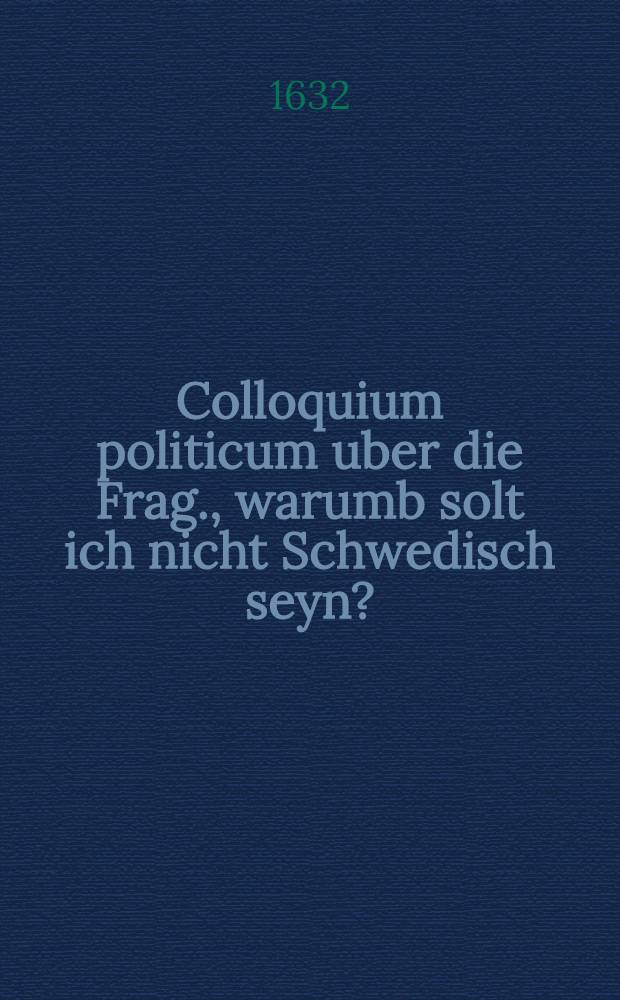 Colloquium politicum uber die Frag., warumb solt ich nicht Schwedisch seyn? : Das ist: Ein kurtzes Gespr&auml;ch zwischen einem K&auml;yserischen und Evangelischen, da etliche bewegliche Ursachen angef&uuml;hret und er&ouml;rtet werden, ob man es dieser zeit lieber mit dem Schweden, als mit dem K&auml;yser halten sol? : Insonderheit dem gemeinen Mann, welcher ohne das gantz irz gemacht worden zu lesen n&uuml;tzlich