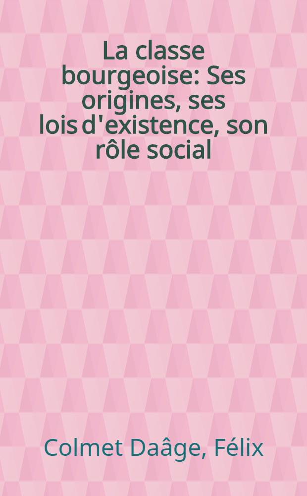La classe bourgeoise : Ses origines, ses lois d'existence, son rôle social