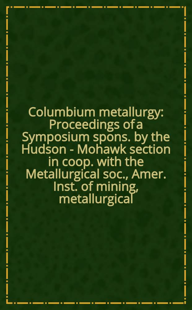 Columbium metallurgy : Proceedings of a Symposium spons. by the Hudson - Mohawk section in coop. with the Metallurgical soc., Amer. Inst. of mining, metallurgical, and petroleum engineers : Bolton Landing, N. Y., June 9-10, 1960