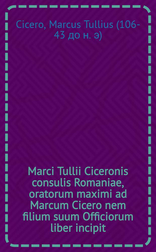 Marci Tullii Ciceronis consulis Romaniae, oratorum maximi ad Marcum Cicero nem filium suum Officiorum liber incipit