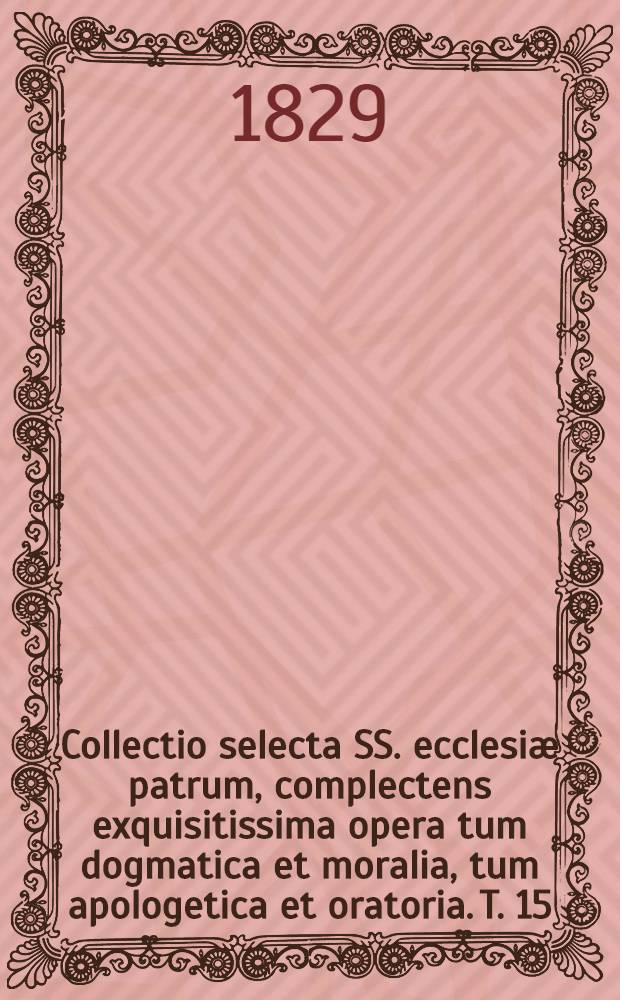 Collectio selecta SS. ecclesiæ patrum, complectens exquisitissima opera tum dogmatica et moralia, tum apologetica et oratoria. T. 15