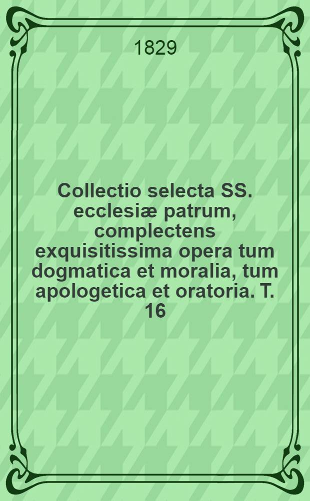 Collectio selecta SS. ecclesiæ patrum, complectens exquisitissima opera tum dogmatica et moralia, tum apologetica et oratoria. T. 16
