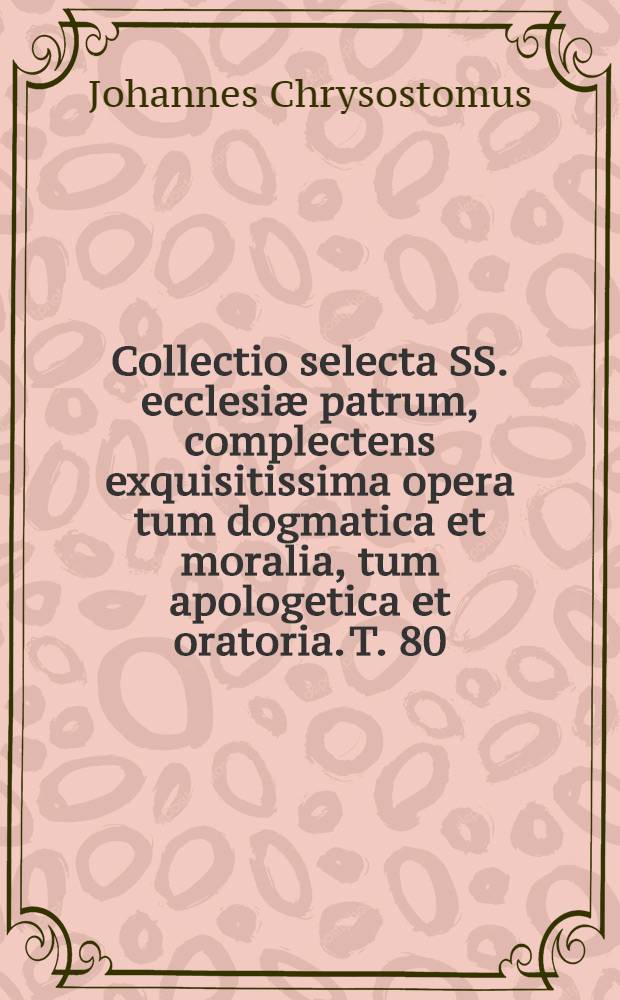 Collectio selecta SS. ecclesiæ patrum, complectens exquisitissima opera tum dogmatica et moralia, tum apologetica et oratoria. T. 80 : S. Joannes Chysostomus