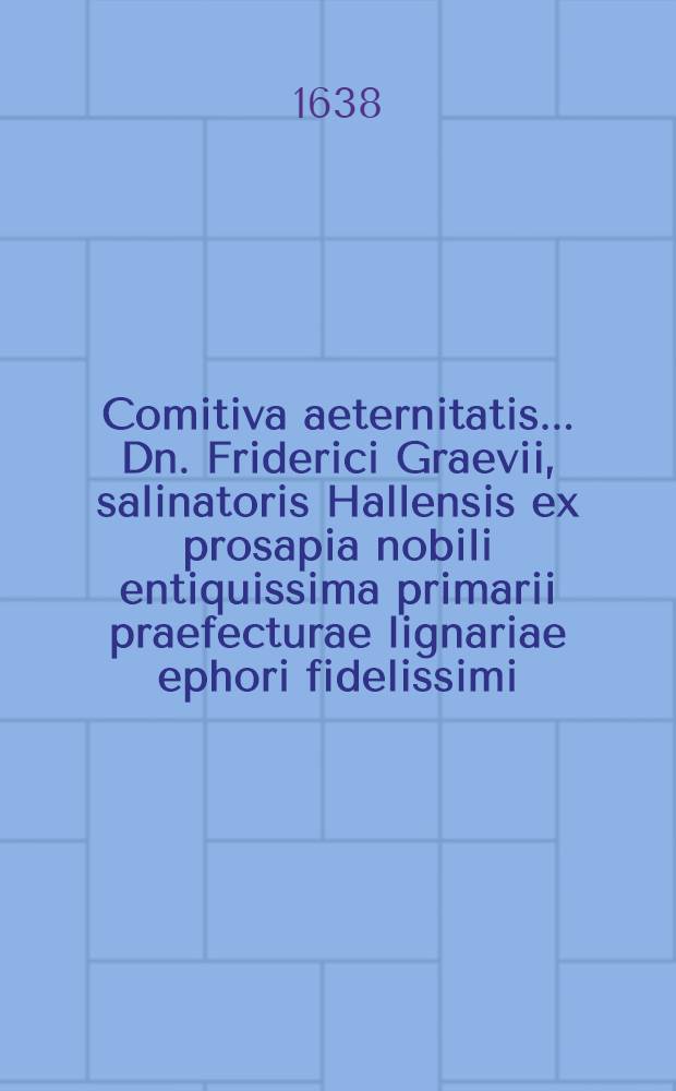 Comitiva aeternitatis ... Dn. Friderici Graevii, salinatoris Hallensis ex prosapia nobili entiquissima primarii praefecturae lignariae ephori fidelissimi, qui anno aetatis 51. 2. Augusti ... placide obdormiit, & 5. ejusdem honorisice elatus, 1638